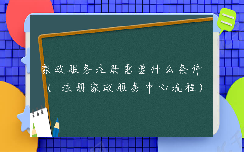 家政服务注册需要什么条件 (注册家政服务中心流程)